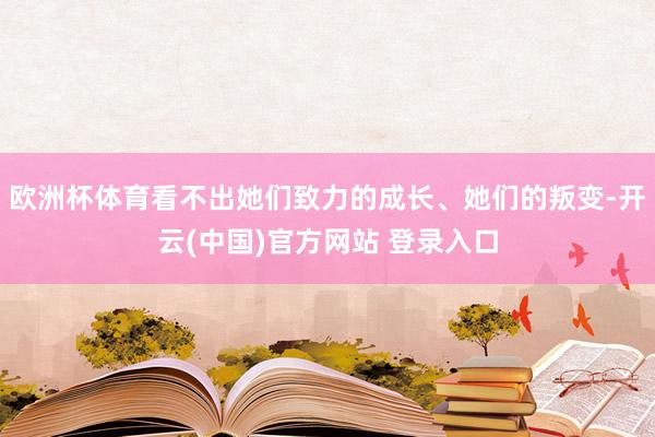 欧洲杯体育看不出她们致力的成长、她们的叛变-开云(中国)官方网站 登录入口