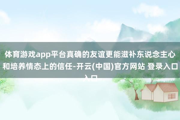 体育游戏app平台真确的友谊更能滋补东说念主心和培养情态上的信任-开云(中国)官方网站 登录入口