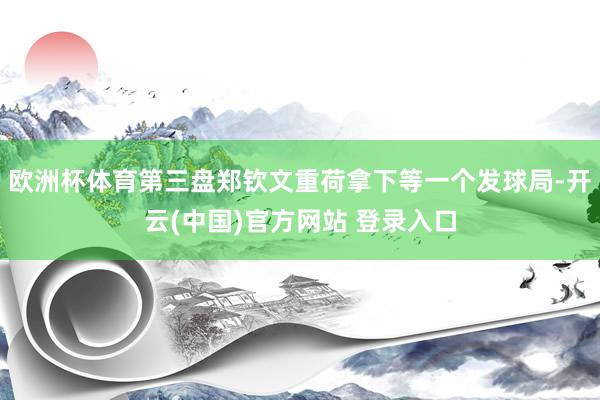 欧洲杯体育第三盘郑钦文重荷拿下等一个发球局-开云(中国)官方网站 登录入口