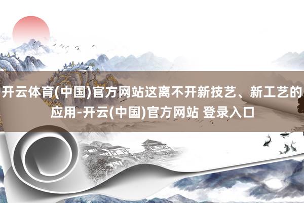 开云体育(中国)官方网站这离不开新技艺、新工艺的应用-开云(中国)官方网站 登录入口