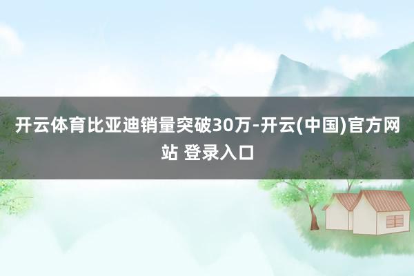 开云体育比亚迪销量突破30万-开云(中国)官方网站 登录入口