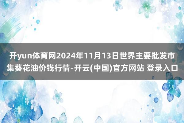 开yun体育网2024年11月13日世界主要批发市集葵花油价钱行情-开云(中国)官方网站 登录入口