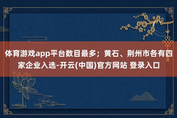 体育游戏app平台数目最多；黄石、荆州市各有四家企业入选-开云(中国)官方网站 登录入口