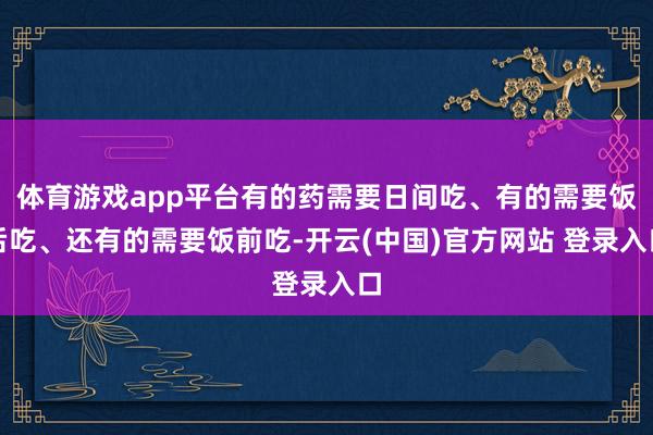 体育游戏app平台有的药需要日间吃、有的需要饭后吃、还有的需要饭前吃-开云(中国)官方网站 登录入口