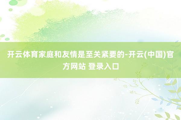 开云体育家庭和友情是至关紧要的-开云(中国)官方网站 登录入口