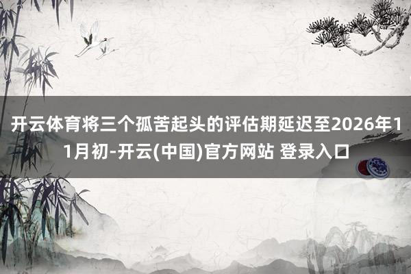 开云体育将三个孤苦起头的评估期延迟至2026年11月初-开云(中国)官方网站 登录入口