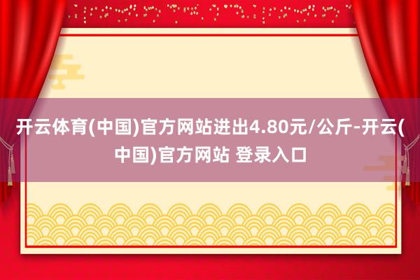 开云体育(中国)官方网站进出4.80元/公斤-开云(中国)官方网站 登录入口