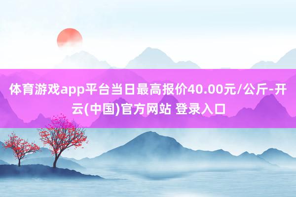 体育游戏app平台当日最高报价40.00元/公斤-开云(中国)官方网站 登录入口