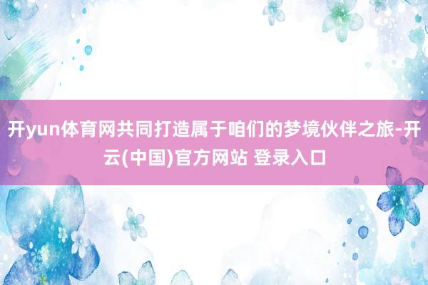 开yun体育网共同打造属于咱们的梦境伙伴之旅-开云(中国)官方网站 登录入口