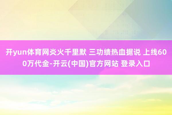 开yun体育网炎火千里默 三功绩热血据说 上线600万代金-开云(中国)官方网站 登录入口