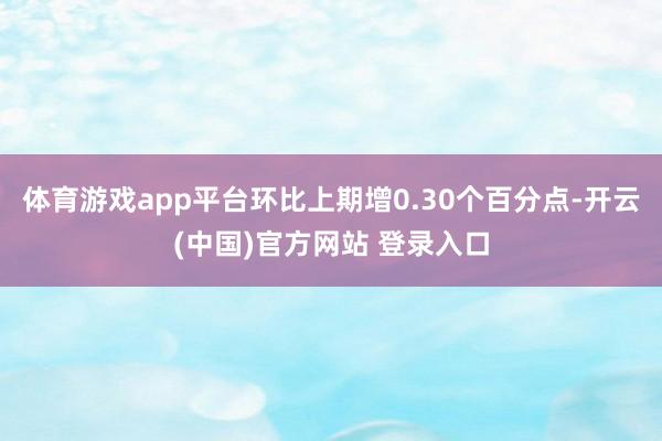 体育游戏app平台环比上期增0.30个百分点-开云(中国)官方网站 登录入口