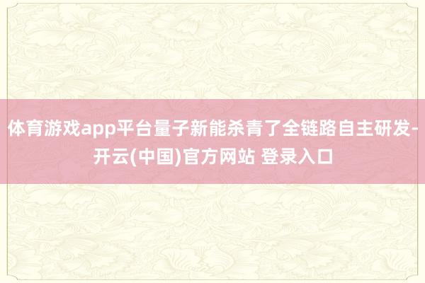 体育游戏app平台量子新能杀青了全链路自主研发-开云(中国)官方网站 登录入口