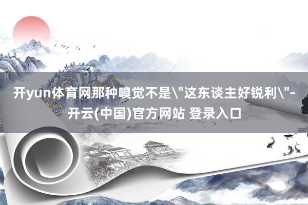 开yun体育网那种嗅觉不是＂这东谈主好锐利＂-开云(中国)官方网站 登录入口