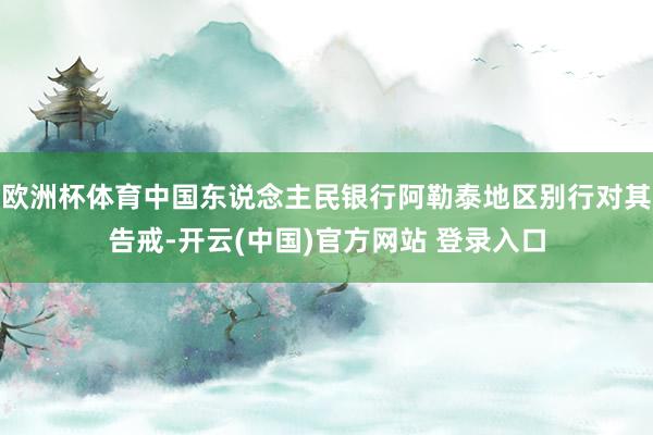 欧洲杯体育中国东说念主民银行阿勒泰地区别行对其告戒-开云(中国)官方网站 登录入口