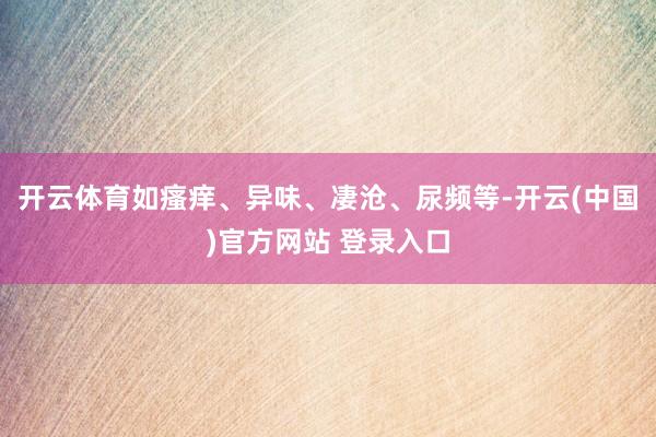 开云体育如瘙痒、异味、凄沧、尿频等-开云(中国)官方网站 登录入口