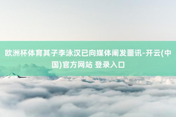欧洲杯体育其子李泳汉已向媒体阐发噩讯-开云(中国)官方网站 登录入口